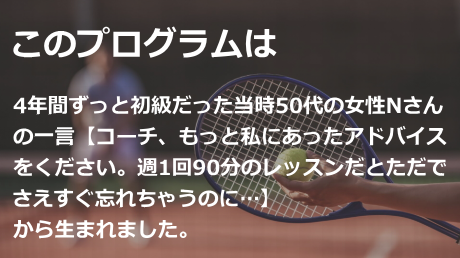このプログラムは、4年間ずっと初級だった当時50代の女性Nさんの一言【コーチ、もっと私にあったアドバイスをください。週1回90分のレッスンだとただでさえすぐ忘れちゃうのに…】から生まれました